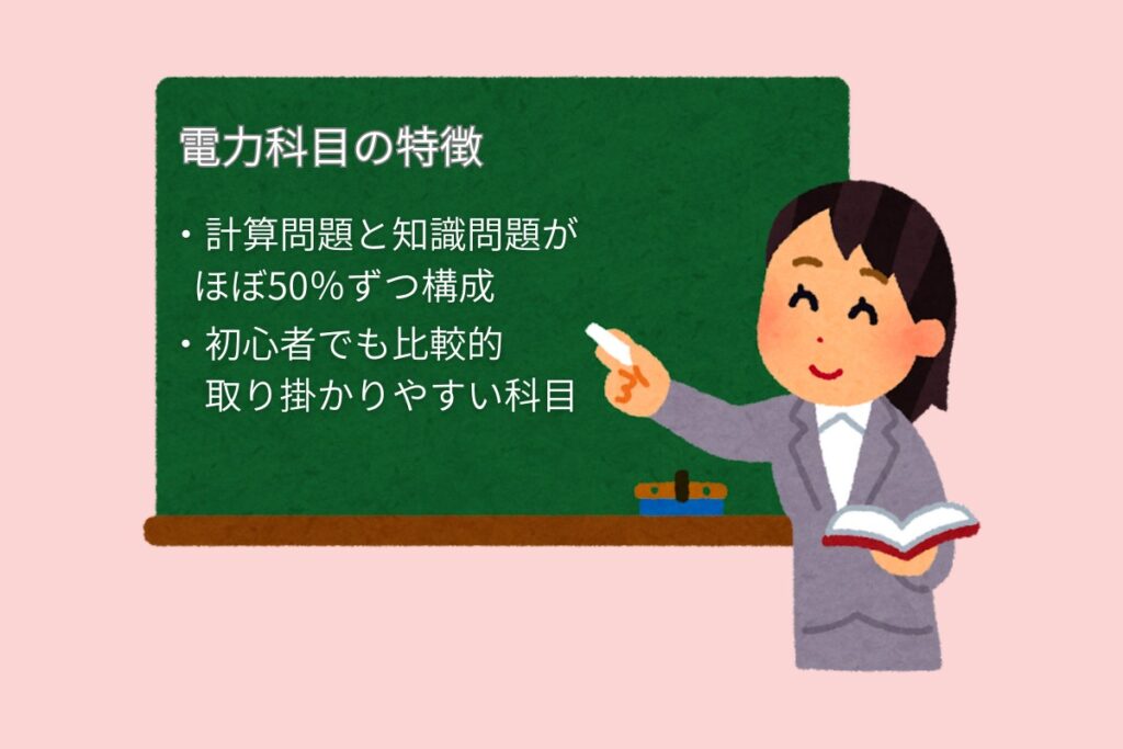 電力科目の特徴
・計算問題と知識問題がほぼ50%ずつ構成
・初心者でも比較的取り組みやすい科目