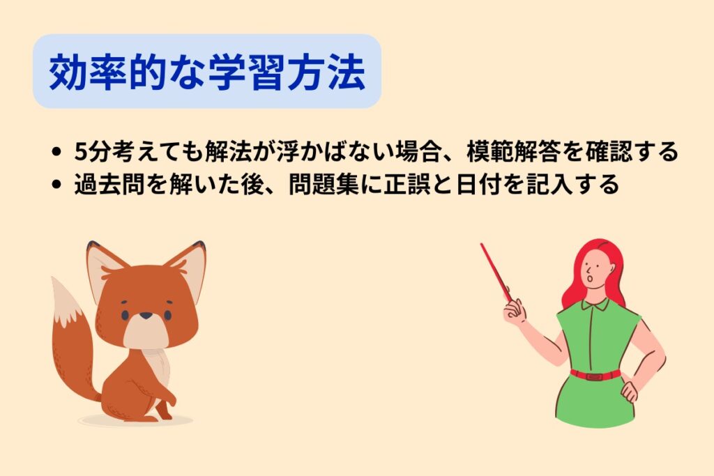効率的な学習方法
・5分考えても解法が浮かばない場合、模範解答を確認する
・過去問を解いた後、問題集に正誤と日付を記入する