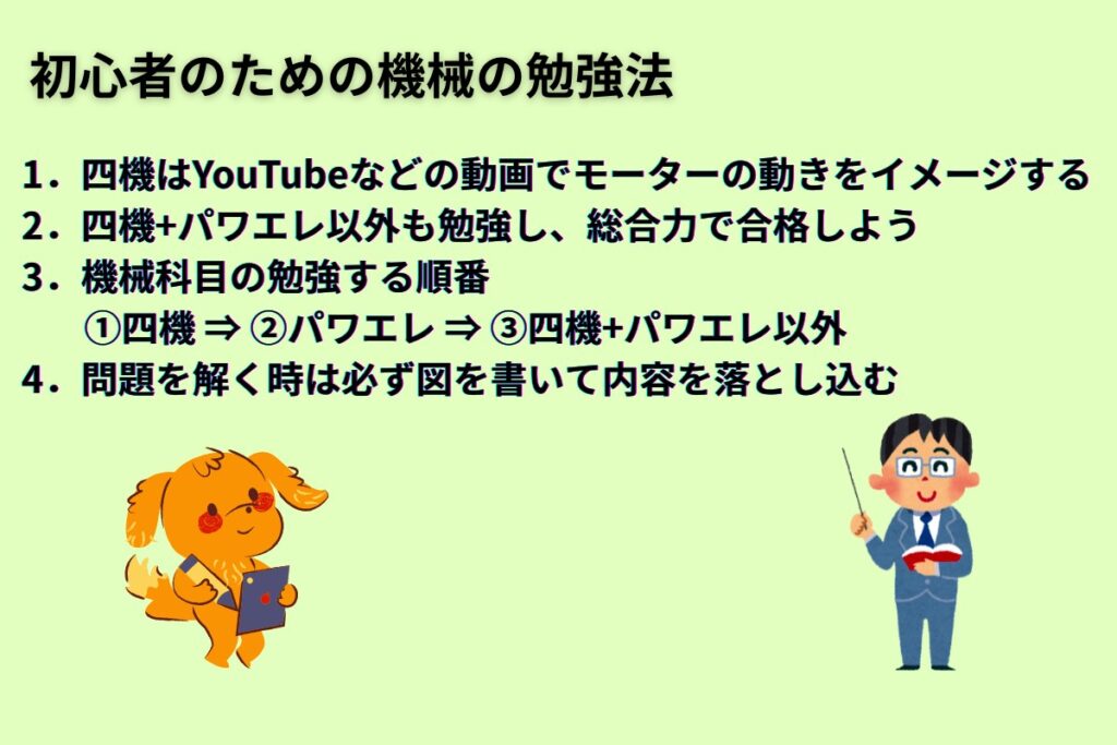初心者のための機械の勉強法
1.四機はYouTubeなどの動画でモーターの動きをイメージする
2.四機+パワエレ以外も勉強し、総合力で合格しよう
3.機械科目の勉強する順番
①四機 ⇒ ②パワエレ ⇒ ③四機+パワエレ以外
4.問題を解く時は必ず図を書いて内容を落とし込む