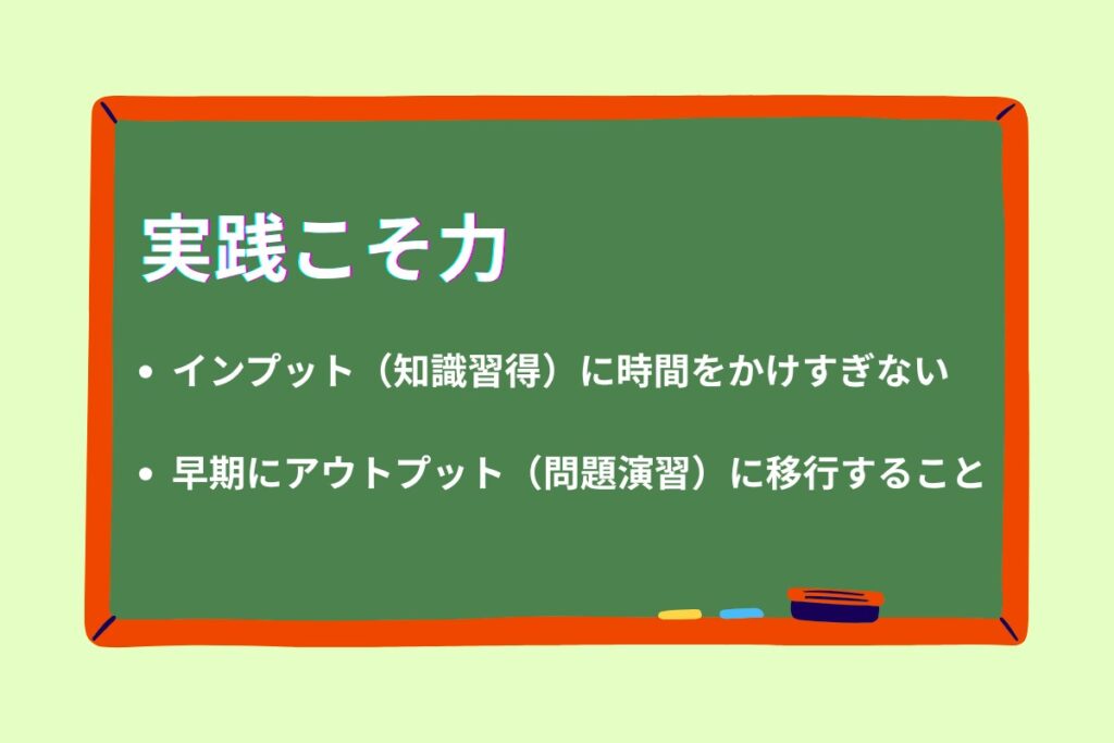 実践こそ力
・インプット(知識習得)に時間をかけすぎない
・早期にアウトプット(問題演習)に移行すること