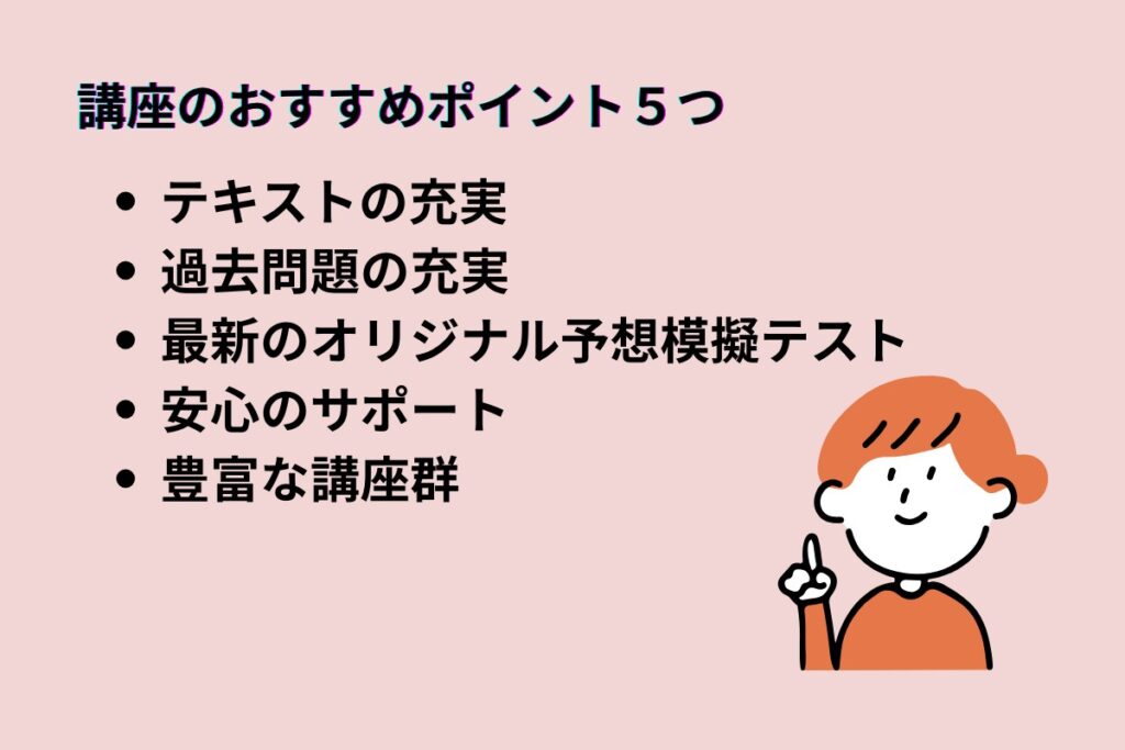 講座のおすすめポイント５つ
・テキストの充実
・過去問題の充実
・最新のオリジナル予想模擬テスト
・安心のサポート
・豊富な講座群