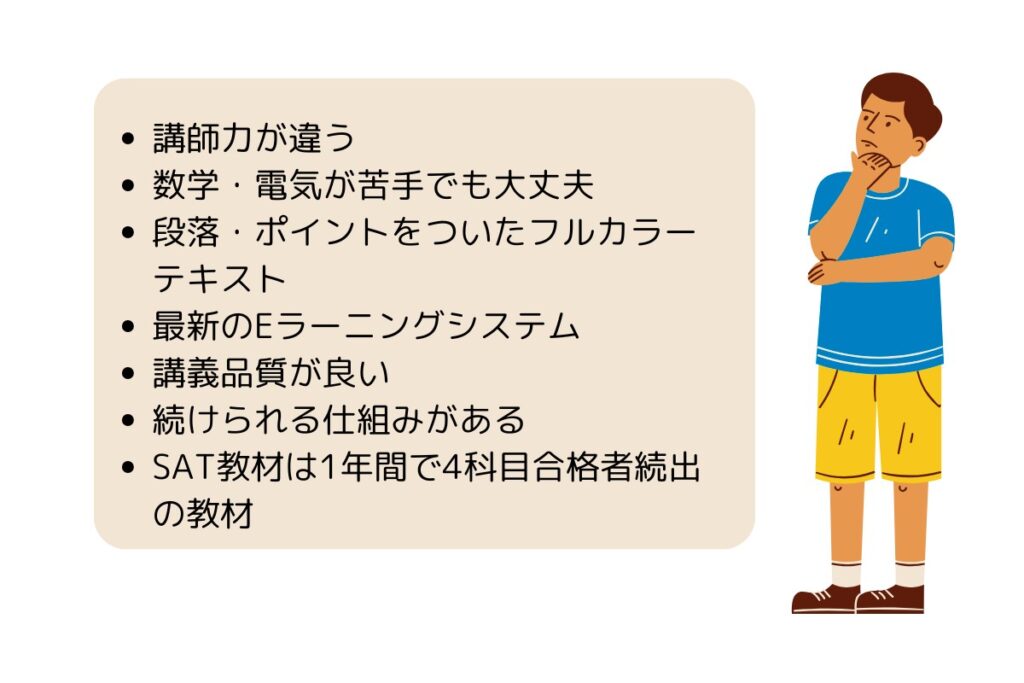 講師力が違う
数学・電気が苦手でも大丈夫
段落・ポイントをついたフルカラーテキスト
最新のEラーニングシステム
講義品質が良い
続けられる仕組みがある
SAT教材は1年間で4科目合格者続出の教材
