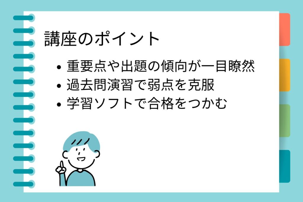 講座のポイント
・重要点や出題の傾向が一目瞭然
・過去問演習で弱点を克服
・学習ソフトで合格をつかむ