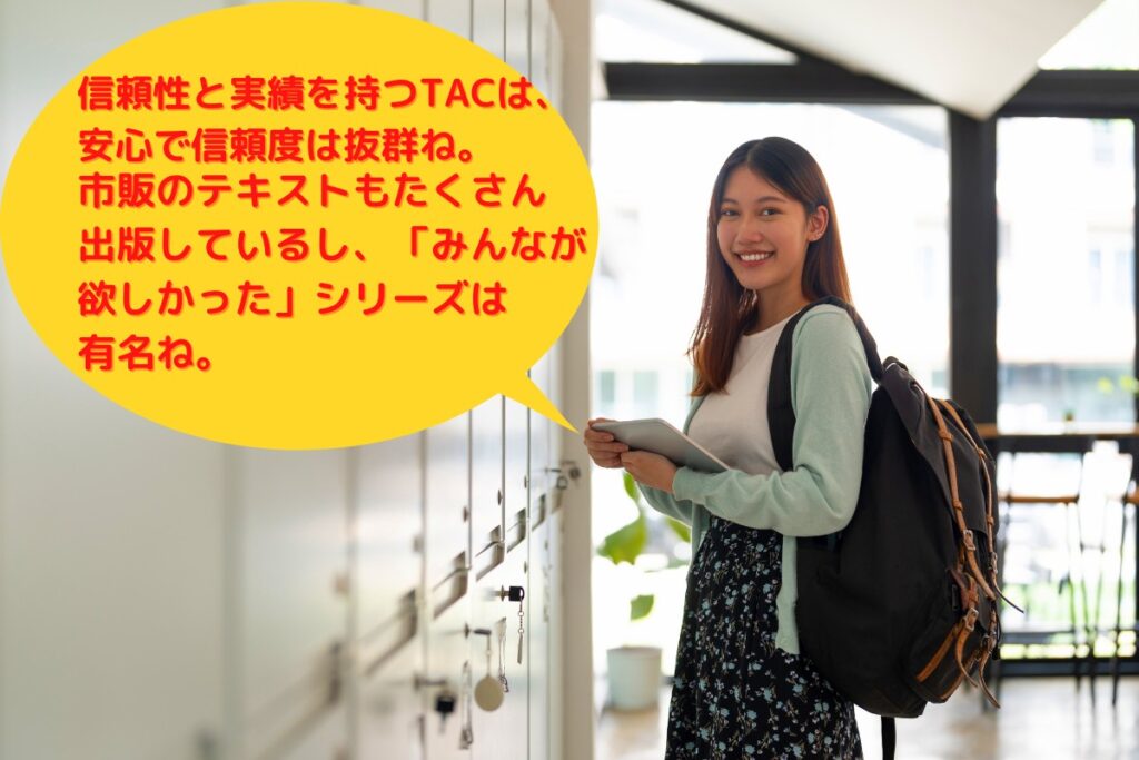 信頼と実績を持つTACは、安心で信頼度抜群。市販のテキストもたくさん出版しているし、「みんなが欲しかった」シリーズは有名。