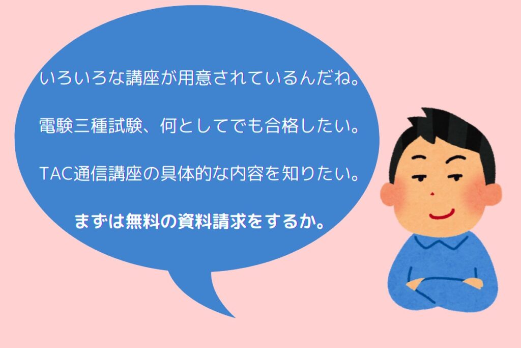 いろいろな講座が用意されているんだね。
電験三種試験、何としてでも合格したい。
TAC通信講座の具体的な内容を知りたい。
まずは無料の資料請求をするか。