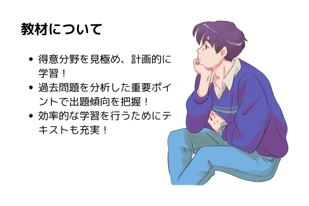 教材について
得意分野を見極め、計画的に学習！
過去問題を分析した重要ポイントで出題傾向を把握！
効率的な学習を行うためにテキストも充実！